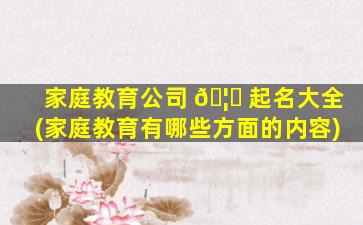 家庭教育公司 🦟 起名大全(家庭教育有哪些方面的内容)
